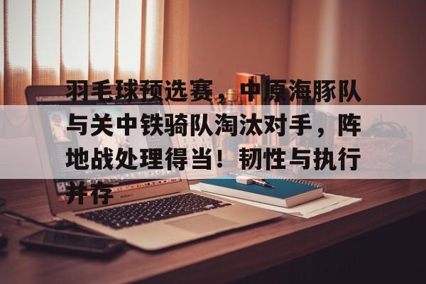 九游娱乐-羽毛球预选赛，中原海豚队与关中铁骑队淘汰对手，阵地战处理得当！韧性与执行并存的简单介绍