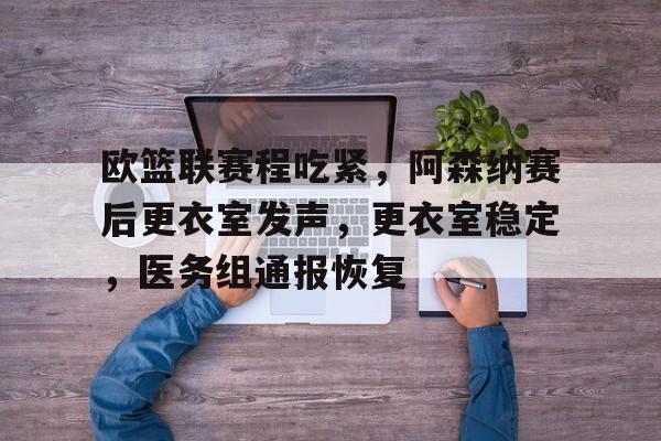 九游体育下载-欧篮联赛程吃紧，阿森纳赛后更衣室发声，更衣室稳定，医务组通报恢复的简单介绍